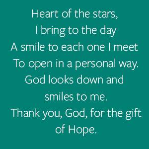 Heart of the stars,  I bring to the day A smile to each one I meet  To open in a personal way. God looks down and smiles to me. Thank you, God, for the gift of Hope.