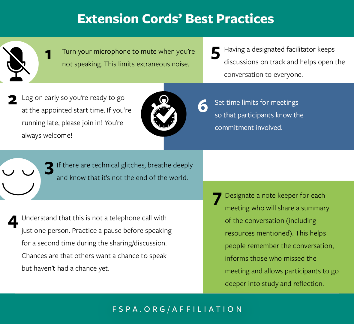 Extension Cords’ Best Practices: 1.	Turn your microphone to mute when you’re not speaking. This limits extraneous noise.  2.	Log on early so you’re ready to go at the appointed start time. If you’re running late, please join in! You’re always welcome! 3.	If there are technical glitches, breathe deeply and know that it’s not the end of the world. 4.	Understand that this is not a telephone call with just one person. Practice a pause before speaking for a second time during the sharing/discussion. Chances are that others want a chance to speak but haven’t had a chance yet. 5.	Having a designated facilitator keeps discussions on track and helps open the conversation to everyone. 6.	Set time limits for meetings so that participants know the commitment involved. 7.	Designate a note keeper for each meeting who will share a summary of the conversation (including resources mentioned). This helps people remember the conversation, informs those who missed the meeting and allows participants to go deeper into study and reflection. 