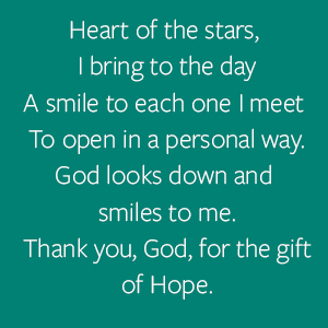 Heart of the stars,  I bring to the day A smile to each one I meet  To open in a personal way. God looks down and smiles to me. Thank you, God, for the gift of Hope.
